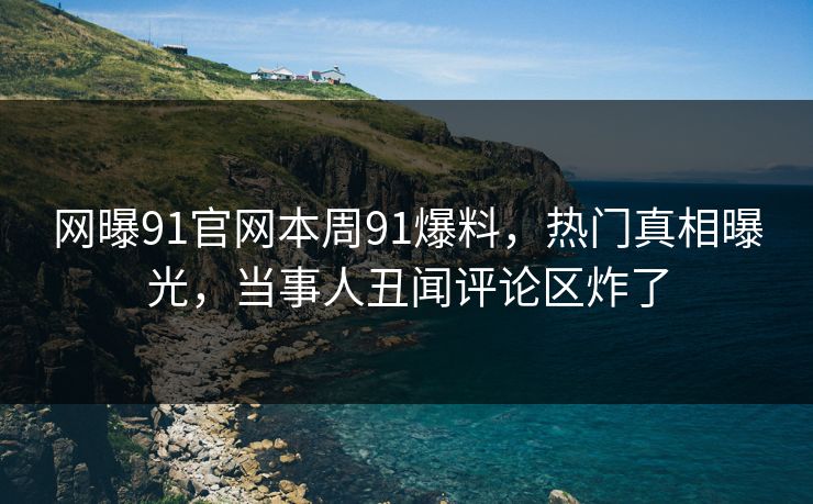 网曝91官网本周91爆料，热门真相曝光，当事人丑闻评论区炸了