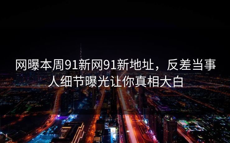 网曝本周91新网91新地址，反差当事人细节曝光让你真相大白