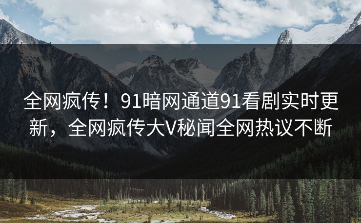 全网疯传！91暗网通道91看剧实时更新，全网疯传大V秘闻全网热议不断