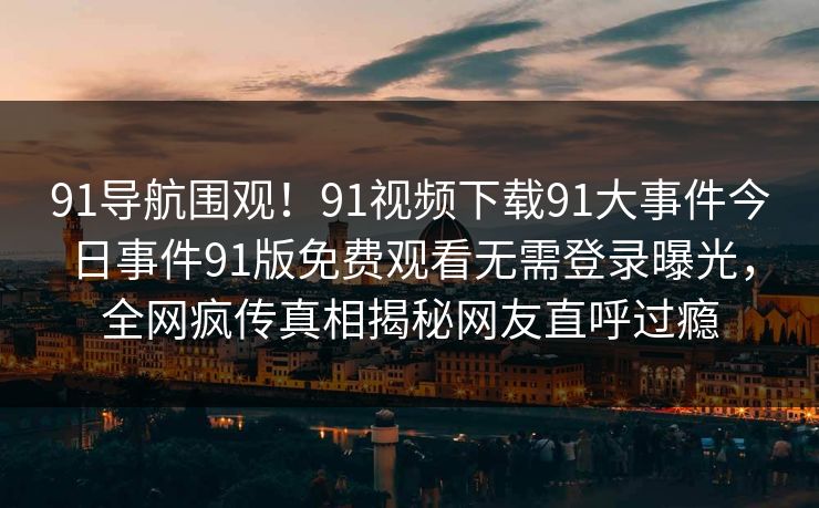 91导航围观！91视频下载91大事件今日事件91版免费观看无需登录曝光，全网疯传真相揭秘网友直呼过瘾