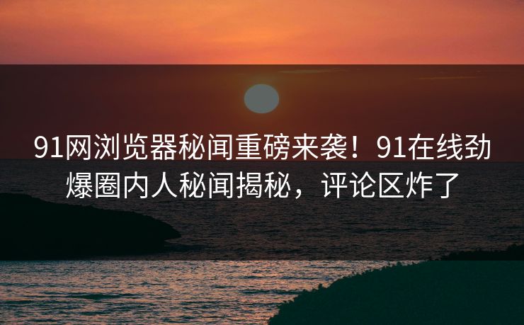 91网浏览器秘闻重磅来袭！91在线劲爆圈内人秘闻揭秘，评论区炸了