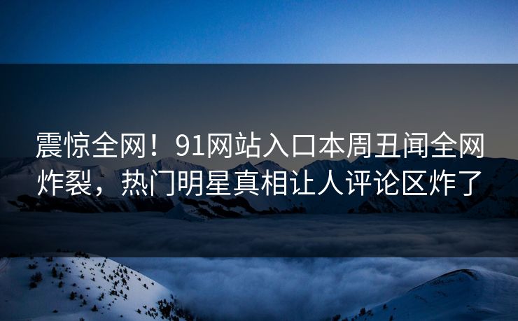 震惊全网！91网站入口本周丑闻全网炸裂，热门明星真相让人评论区炸了