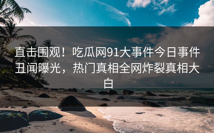直击围观！吃瓜网91大事件今日事件丑闻曝光，热门真相全网炸裂真相大白