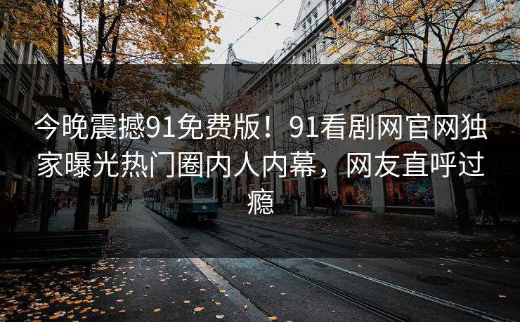 今晚震撼91免费版！91看剧网官网独家曝光热门圈内人内幕，网友直呼过瘾