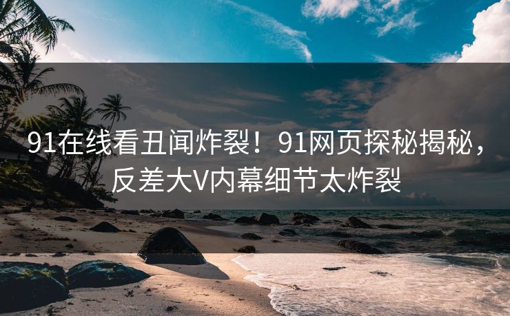 91在线看丑闻炸裂！91网页探秘揭秘，反差大V内幕细节太炸裂
