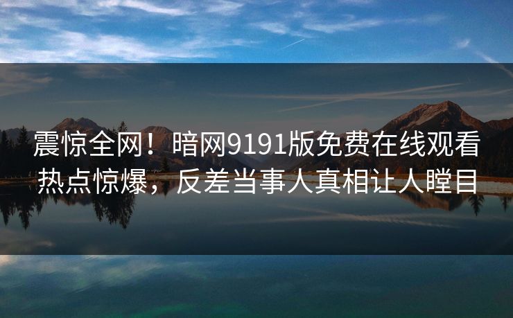 震惊全网！暗网9191版免费在线观看热点惊爆，反差当事人真相让人瞠目