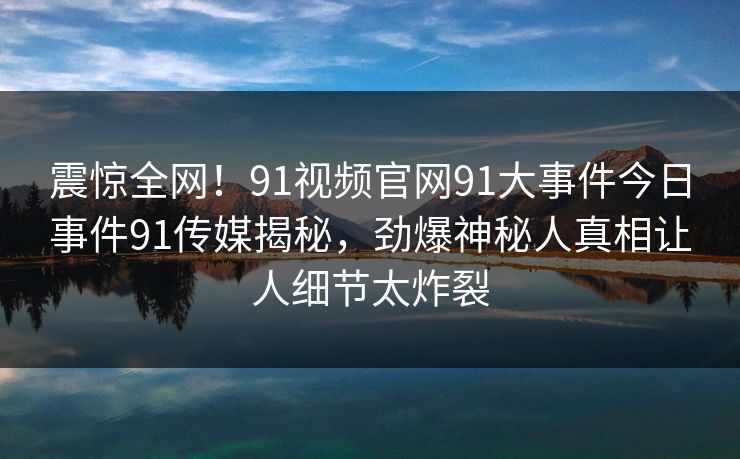 震惊全网！91视频官网91大事件今日事件91传媒揭秘，劲爆神秘人真相让人细节太炸裂