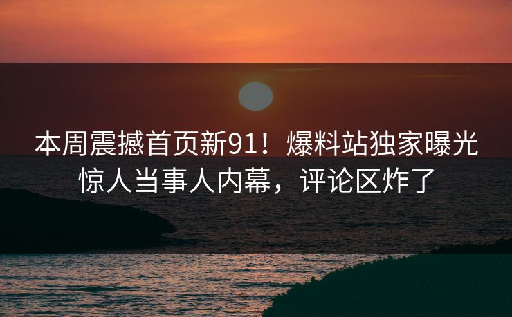 本周震撼首页新91！爆料站独家曝光惊人当事人内幕，评论区炸了