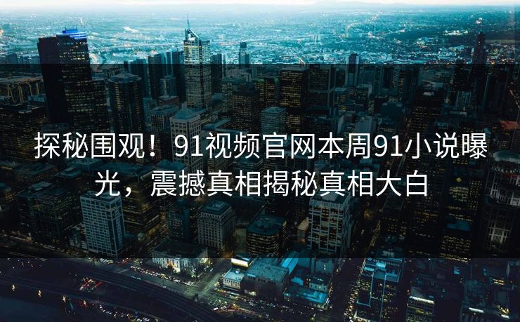 探秘围观！91视频官网本周91小说曝光，震撼真相揭秘真相大白