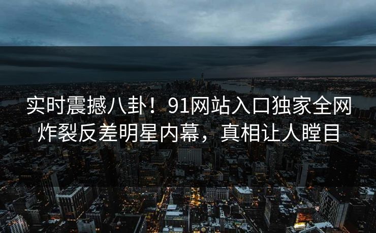 实时震撼八卦！91网站入口独家全网炸裂反差明星内幕，真相让人瞠目