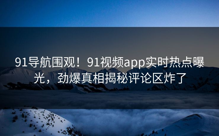 91导航围观！91视频app实时热点曝光，劲爆真相揭秘评论区炸了
