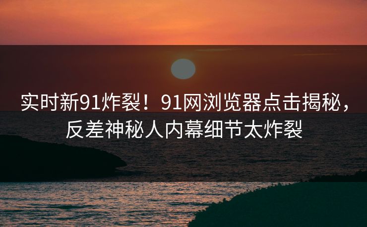 实时新91炸裂！91网浏览器点击揭秘，反差神秘人内幕细节太炸裂