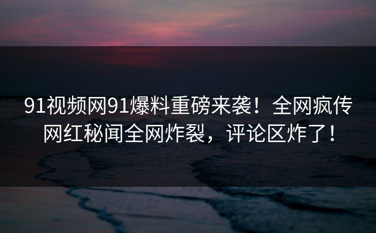 91视频网91爆料重磅来袭！全网疯传网红秘闻全网炸裂，评论区炸了！