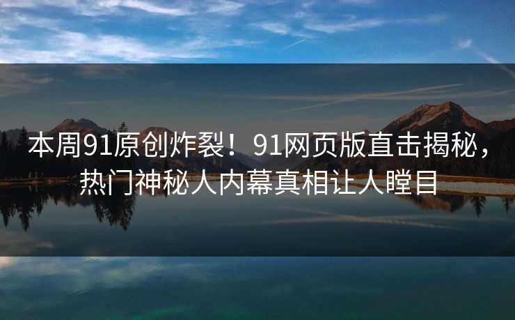 本周91原创炸裂！91网页版直击揭秘，热门神秘人内幕真相让人瞠目