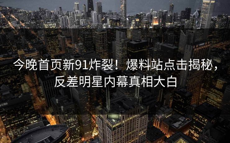今晚首页新91炸裂！爆料站点击揭秘，反差明星内幕真相大白