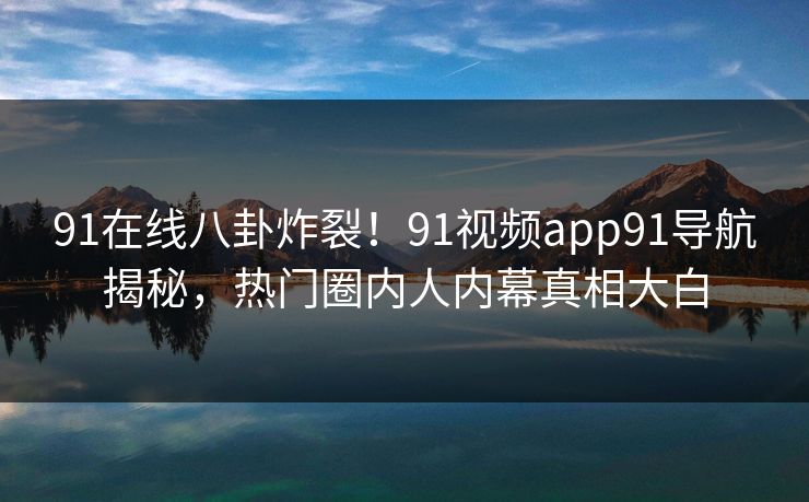 91在线八卦炸裂！91视频app91导航揭秘，热门圈内人内幕真相大白