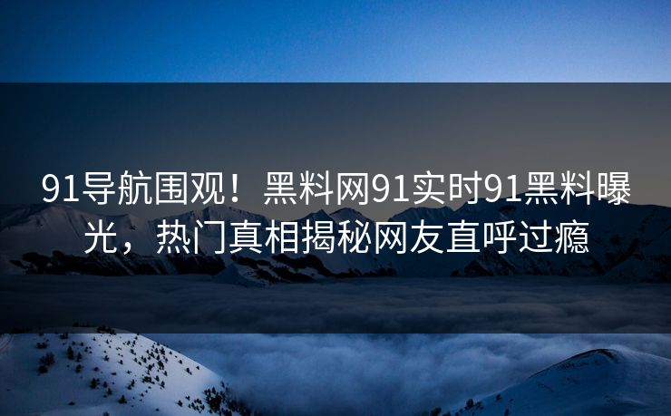 91导航围观！黑料网91实时91黑料曝光，热门真相揭秘网友直呼过瘾