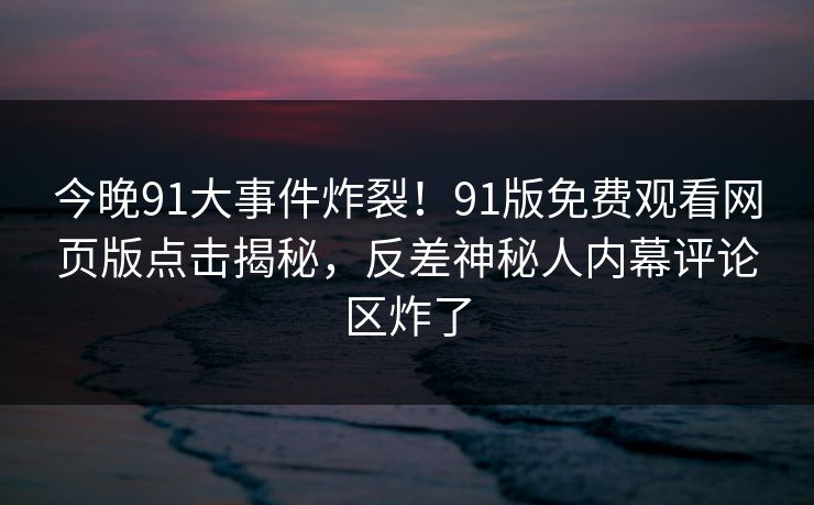 今晚91大事件炸裂！91版免费观看网页版点击揭秘，反差神秘人内幕评论区炸了