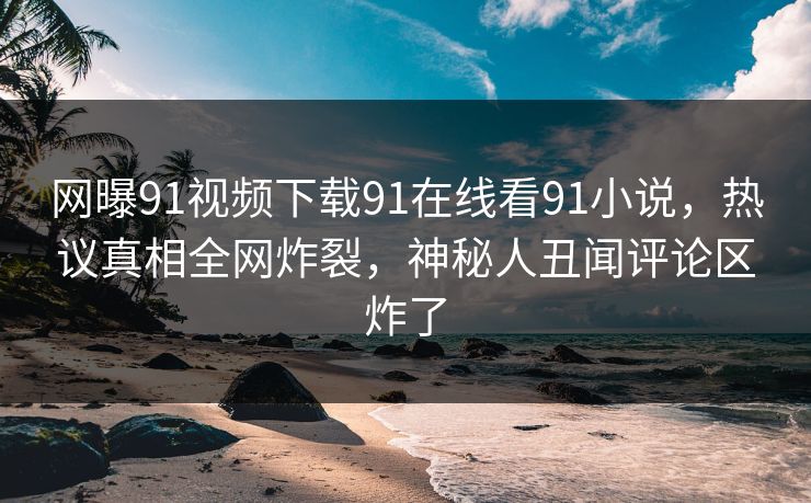 网曝91视频下载91在线看91小说，热议真相全网炸裂，神秘人丑闻评论区炸了