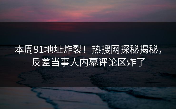 本周91地址炸裂！热搜网探秘揭秘，反差当事人内幕评论区炸了