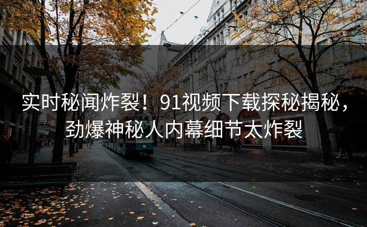 实时秘闻炸裂！91视频下载探秘揭秘，劲爆神秘人内幕细节太炸裂