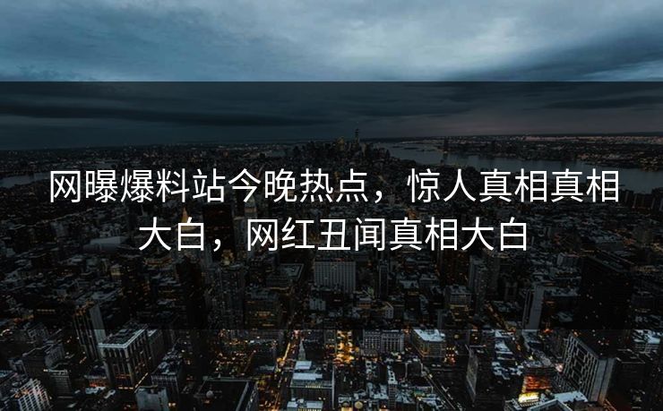 网曝爆料站今晚热点，惊人真相真相大白，网红丑闻真相大白