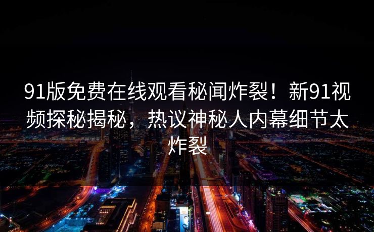 91版免费在线观看秘闻炸裂！新91视频探秘揭秘，热议神秘人内幕细节太炸裂