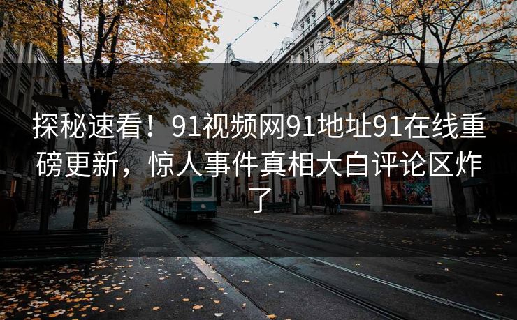 探秘速看！91视频网91地址91在线重磅更新，惊人事件真相大白评论区炸了