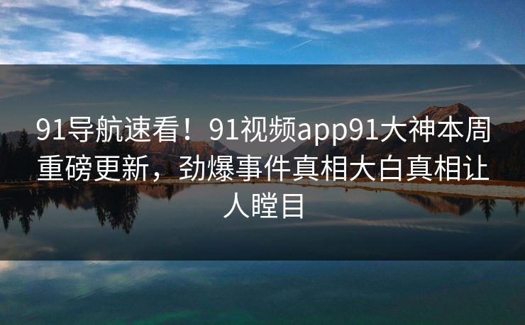 91导航速看！91视频app91大神本周重磅更新，劲爆事件真相大白真相让人瞠目