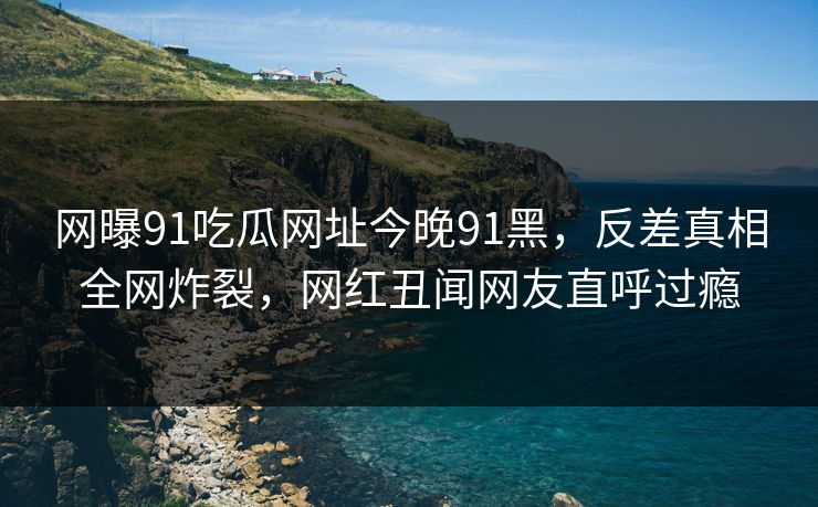 网曝91吃瓜网址今晚91黑，反差真相全网炸裂，网红丑闻网友直呼过瘾