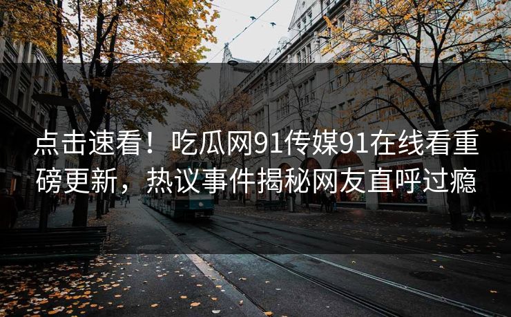 点击速看！吃瓜网91传媒91在线看重磅更新，热议事件揭秘网友直呼过瘾