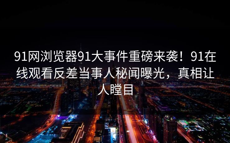91网浏览器91大事件重磅来袭！91在线观看反差当事人秘闻曝光，真相让人瞠目