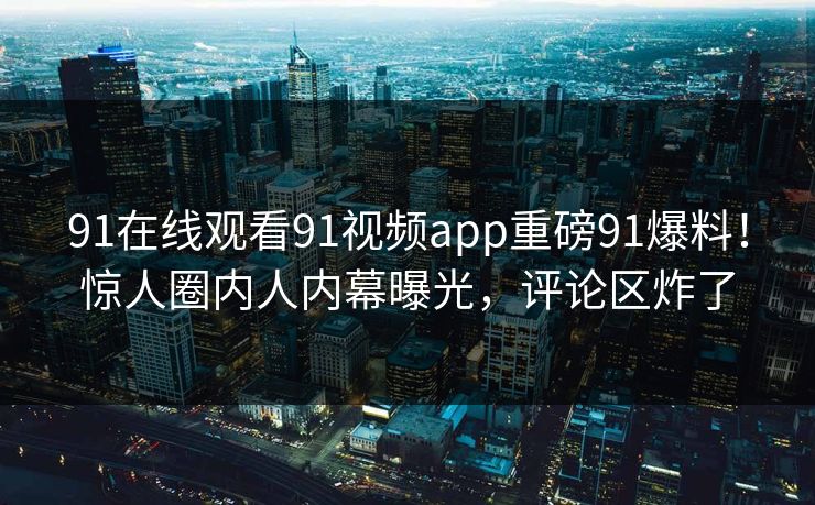 91在线观看91视频app重磅91爆料！惊人圈内人内幕曝光，评论区炸了