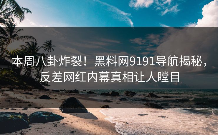 本周八卦炸裂！黑料网9191导航揭秘，反差网红内幕真相让人瞠目