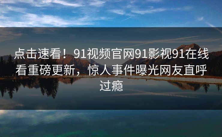 点击速看！91视频官网91影视91在线看重磅更新，惊人事件曝光网友直呼过瘾