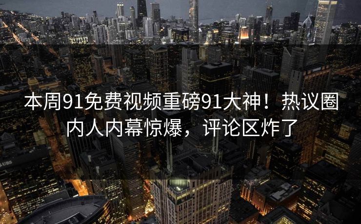 本周91免费视频重磅91大神！热议圈内人内幕惊爆，评论区炸了
