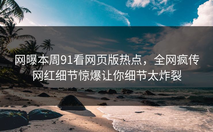 网曝本周91看网页版热点，全网疯传网红细节惊爆让你细节太炸裂