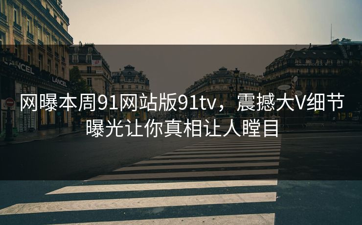 网曝本周91网站版91tv，震撼大V细节曝光让你真相让人瞠目