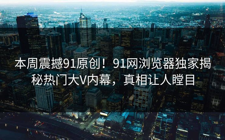 本周震撼91原创！91网浏览器独家揭秘热门大V内幕，真相让人瞠目