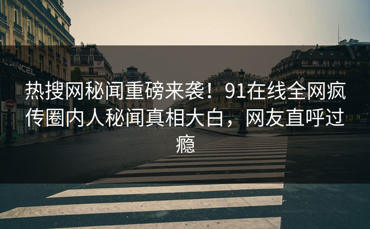 热搜网秘闻重磅来袭！91在线全网疯传圈内人秘闻真相大白，网友直呼过瘾
