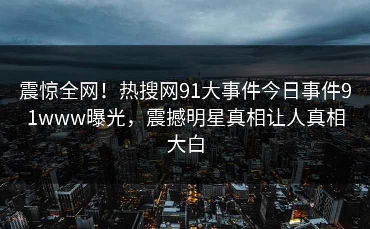 震惊全网！热搜网91大事件今日事件91www曝光，震撼明星真相让人真相大白