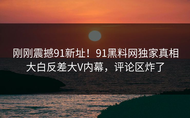 刚刚震撼91新址！91黑料网独家真相大白反差大V内幕，评论区炸了