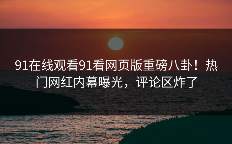 91在线观看91看网页版重磅八卦！热门网红内幕曝光，评论区炸了