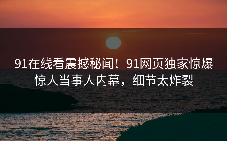 91在线看震撼秘闻！91网页独家惊爆惊人当事人内幕，细节太炸裂