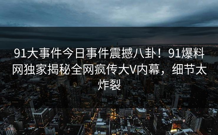 91大事件今日事件震撼八卦！91爆料网独家揭秘全网疯传大V内幕，细节太炸裂