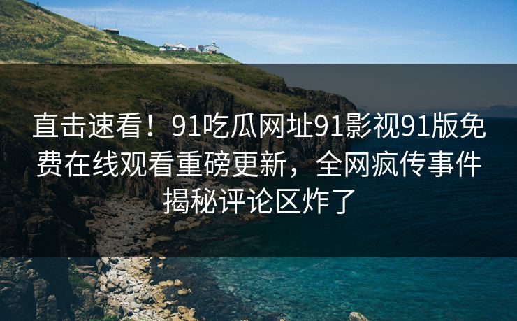 直击速看！91吃瓜网址91影视91版免费在线观看重磅更新，全网疯传事件揭秘评论区炸了