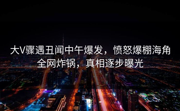 大V骤遇丑闻中午爆发，愤怒爆棚海角全网炸锅，真相逐步曝光