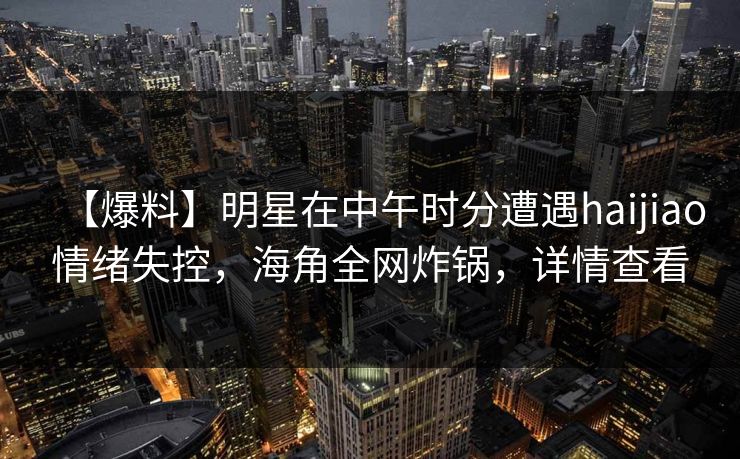 【爆料】明星在中午时分遭遇haijiao情绪失控，海角全网炸锅，详情查看