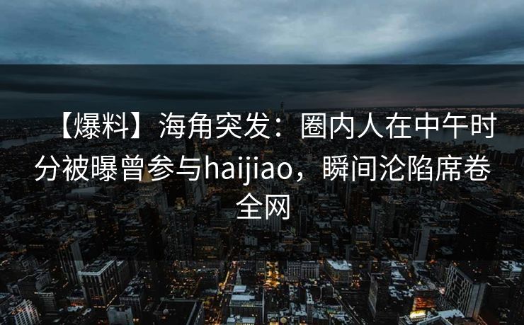 【爆料】海角突发：圈内人在中午时分被曝曾参与haijiao，瞬间沦陷席卷全网