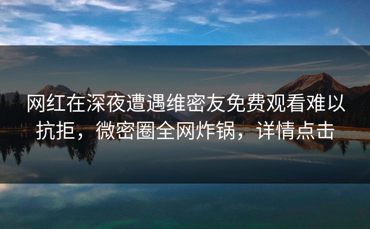 网红在深夜遭遇维密友免费观看难以抗拒，微密圈全网炸锅，详情点击